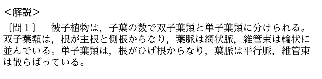 【解説】被子植物は、子葉の数で双子葉類と単子葉類に分けられる。双子葉類は、根が主根と側根からなり、葉脈は網状脈、維管束は輪状に並んでいる。単子葉類は、根がひげ根からなり、葉脈は平行脈、維管束は散らばっている。